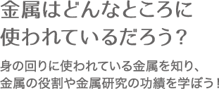 金属はどんなところに使われているだろう？ 身の回りに使われている金属を知り、金属の役割や金属研究の功績を学ぼう！