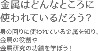 金属はどんなところに使われているだろう？ 身の回りに使われている金属を知り、金属の役割や金属研究の功績を学ぼう！